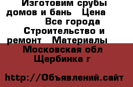  Изготовим срубы домов и бань › Цена ­ 1 000 - Все города Строительство и ремонт » Материалы   . Московская обл.,Щербинка г.